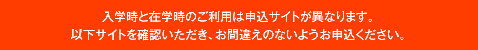 入学時と在学時のご利用は申込サイトが異なります。以下サイトを確認いただき、お間違えのないようお申込ください。